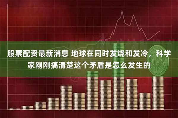 股票配资最新消息 地球在同时发烧和发冷，科学家刚刚搞清楚这个矛盾是怎么发生的