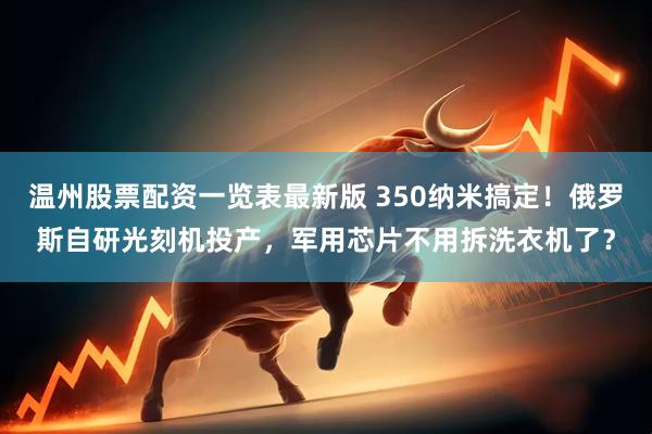 温州股票配资一览表最新版 350纳米搞定！俄罗斯自研光刻机投产，军用芯片不用拆洗衣机了？