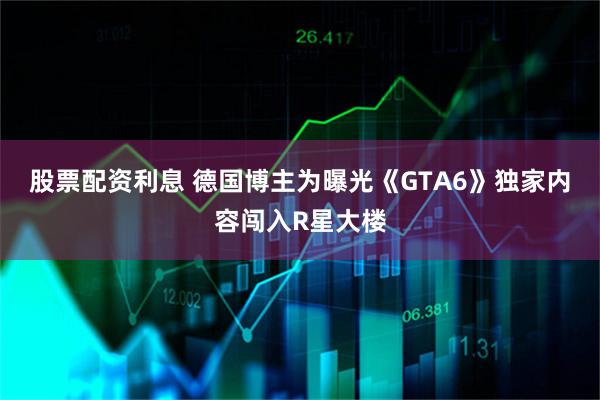 股票配资利息 德国博主为曝光《GTA6》独家内容闯入R星大楼