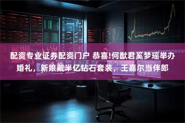 配资专业证券配资门户 恭喜!何猷君奚梦瑶举办婚礼，新娘戴半亿钻石套装，王嘉尔当伴郎