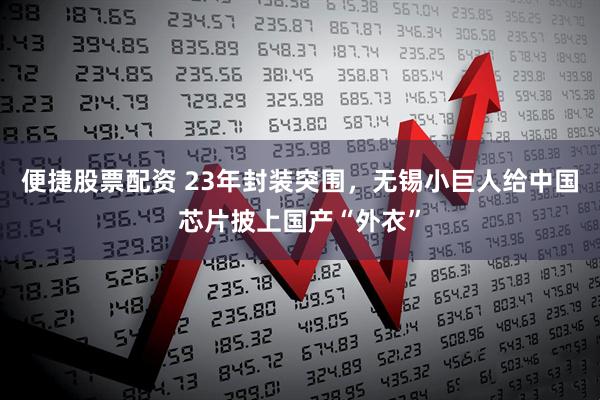 便捷股票配资 23年封装突围，无锡小巨人给中国芯片披上国产“外衣”