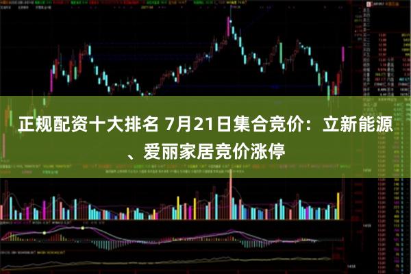 正规配资十大排名 7月21日集合竞价：立新能源、爱丽家居竞价涨停