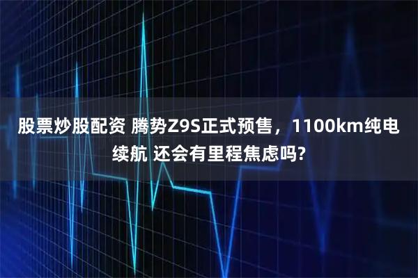 股票炒股配资 腾势Z9S正式预售,1100km纯电续航 还会有里程焦虑吗?