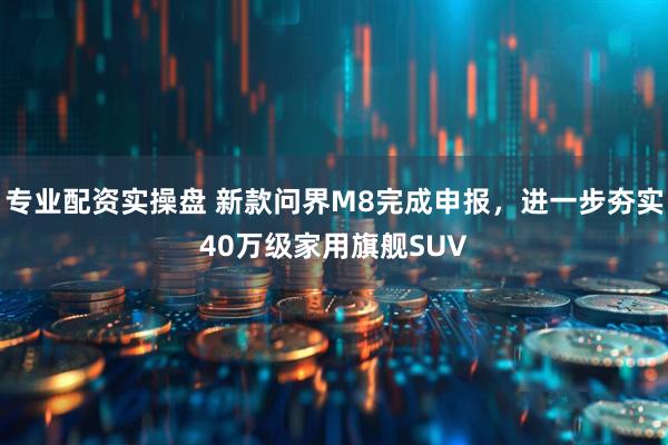 专业配资实操盘 新款问界M8完成申报，进一步夯实40万级家用旗舰SUV