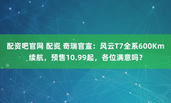 配资吧官网 配资 奇瑞官宣：风云T7全系600Km续航，预售10.99起，各位满意吗？